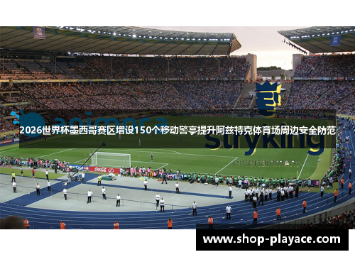 2026世界杯墨西哥赛区增设150个移动警亭提升阿兹特克体育场周边安全防范