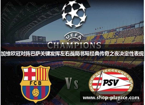 加维欧冠对阵巴萨关键发挥左右战局书写经典传奇之夜决定性表现